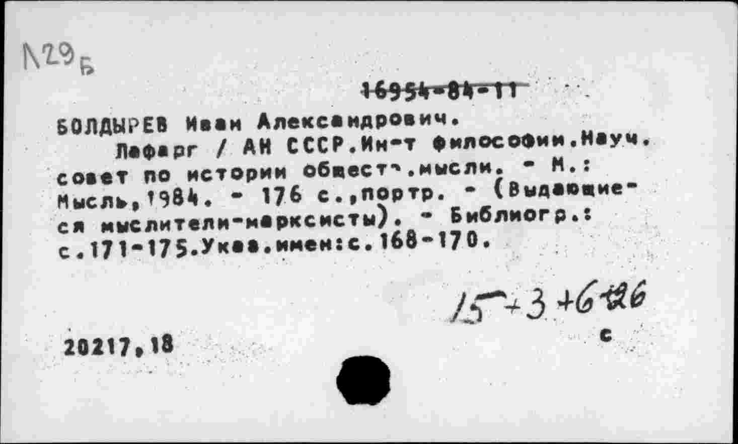 ﻿N«6
БОЛДЫРЕВ Иван Александрович.
Лафарг / АН СССР.Ин-т философии.Науч, совет по истории обвеет-».мысли. - М.: Мысль,198А. - 176 с.,портр. - (Выдавшиеся мыслители-марксисты). - Библиогр.. с.171-175.Ук««»имви:с’1®в-170»
20217*18
7^*4 3
С